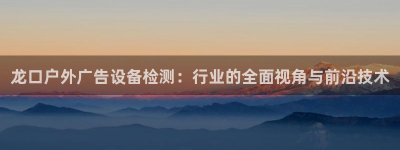 杏宇平台招商：龙口户外广告设备检测：行业的全面视角与前沿技术